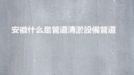 安徽什么是管道清淤設備管道清淤的秘密武器是什么？